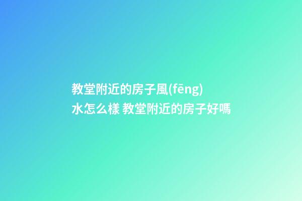 教堂附近的房子風(fēng)水怎么樣 教堂附近的房子好嗎